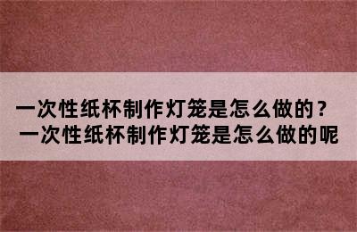 一次性纸杯制作灯笼是怎么做的？ 一次性纸杯制作灯笼是怎么做的呢